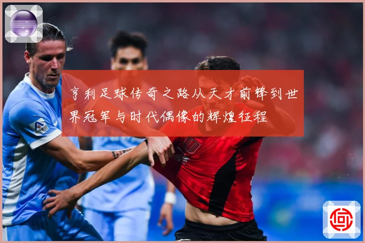 亨利足球传奇之路从天才前锋到世界冠军与时代偶像的辉煌征程