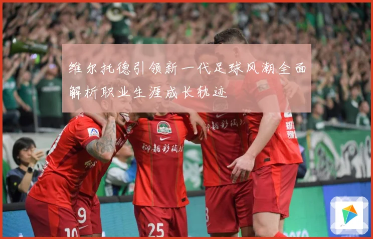 维尔托德引领新一代足球风潮全面解析职业生涯成长轨迹