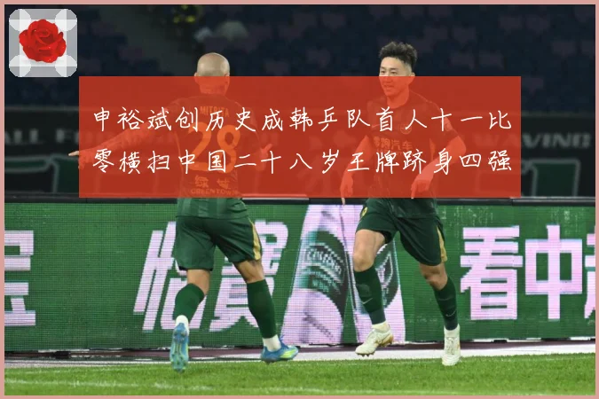 申裕斌创历史成韩乒队首人十一比零横扫中国二十八岁王牌跻身四强赛场解读