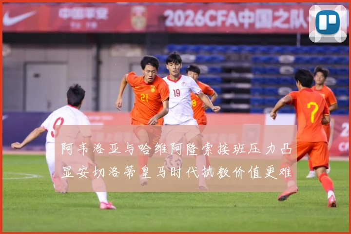 阿韦洛亚与哈维阿隆索接班压力凸显安切洛蒂皇马时代执教价值更难战术观察