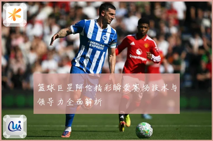 篮球巨星阿伦精彩瞬袭赛场技术与领导力全面解析