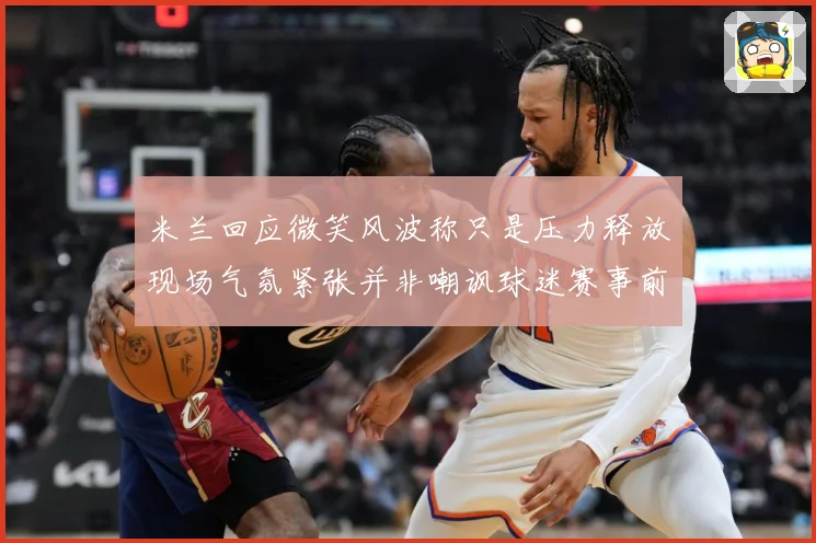 米兰回应微笑风波称只是压力释放现场气氛紧张并非嘲讽球迷赛事前瞻