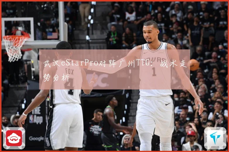 武汉eStarPro对阵广州TTG：战术走势分析