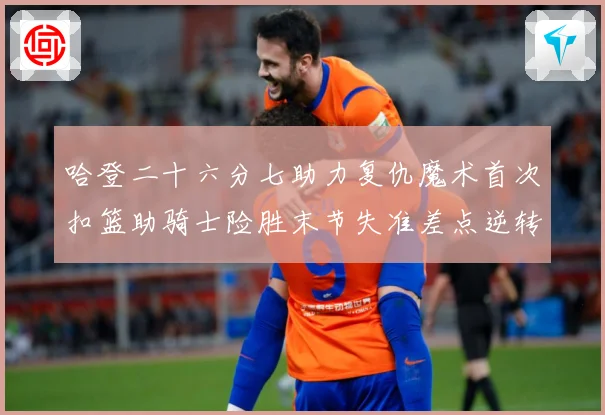 哈登二十六分七助力复仇魔术首次扣篮助骑士险胜末节失准差点逆转赛场复盘