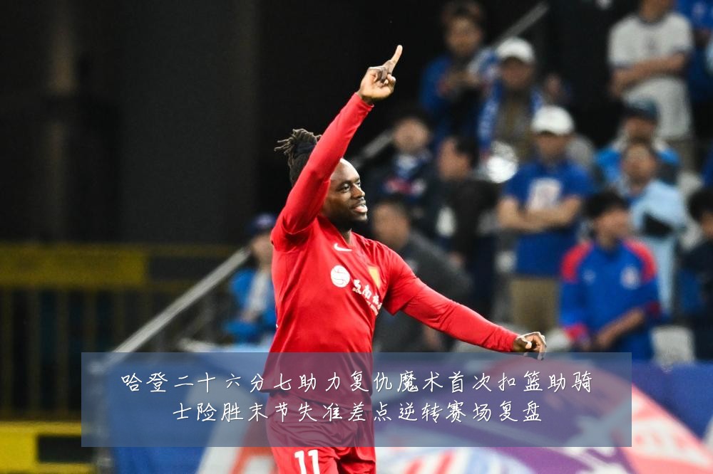 哈登二十六分七助力复仇魔术首次扣篮助骑士险胜末节失准差点逆转赛场复盘
